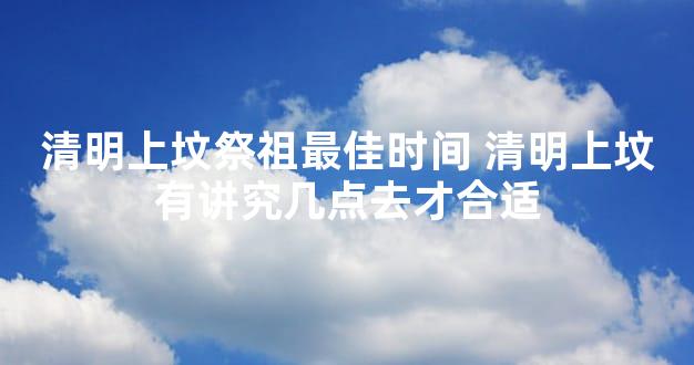 清明上坟祭祖最佳时间 清明上坟有讲究几点去才合适